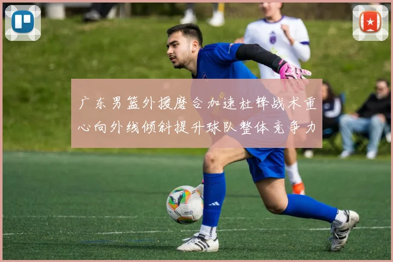 广东男篮外援磨合加速杜锋战术重心向外线倾斜提升球队整体竞争力