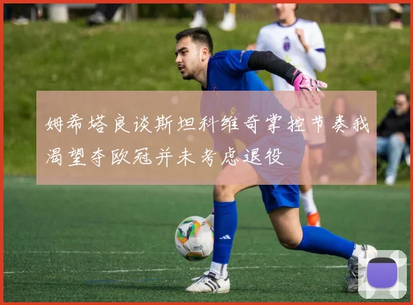 姆希塔良谈斯坦科维奇掌控节奏我渴望夺欧冠并未考虑退役