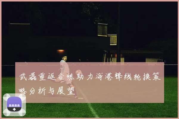 武磊重返合练助力海港锋线轮换策略分析与展望