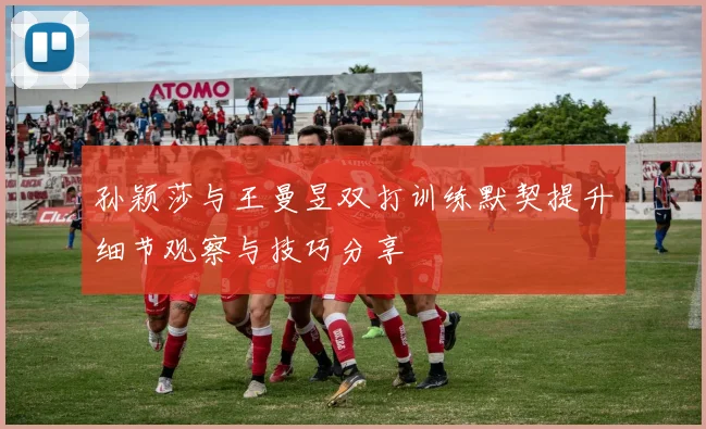 孙颖莎与王曼昱双打训练默契提升细节观察与技巧分享