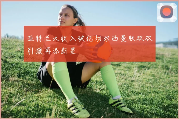 亚特兰大收入破亿切尔西曼联双双引援再添新星